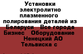 Установки электролитно-плазменного  полирования деталей из Беларуси - Все города Бизнес » Оборудование   . Ненецкий АО,Тельвиска с.